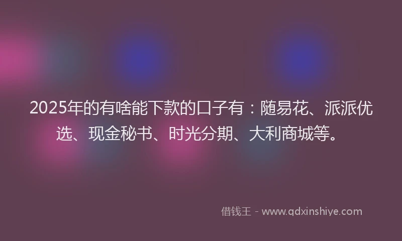 2025年的有啥能下款的口子有：随易花、派派优选、现金秘书、时光分期、大利商城等。