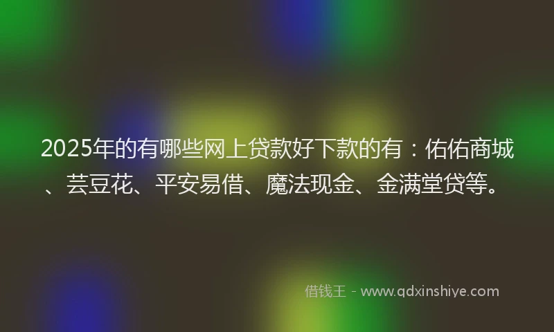 2025年的有哪些网上贷款好下款的有：佑佑商城、芸豆花、平安易借、魔法现金、金满堂贷等。