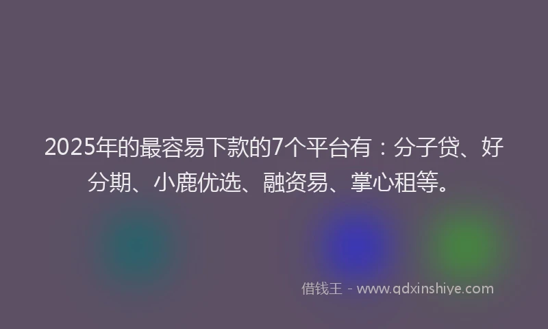 2025年的最容易下款的7个平台有：分子贷、好分期、小鹿优选、融资易、掌心租等。