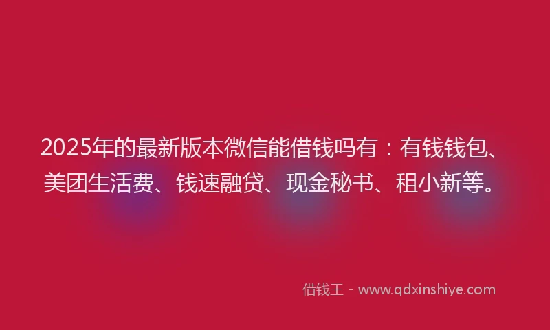 2025年的最新版本微信能借钱吗有：有钱钱包、美团生活费、钱速融贷、现金秘书、租小新等。