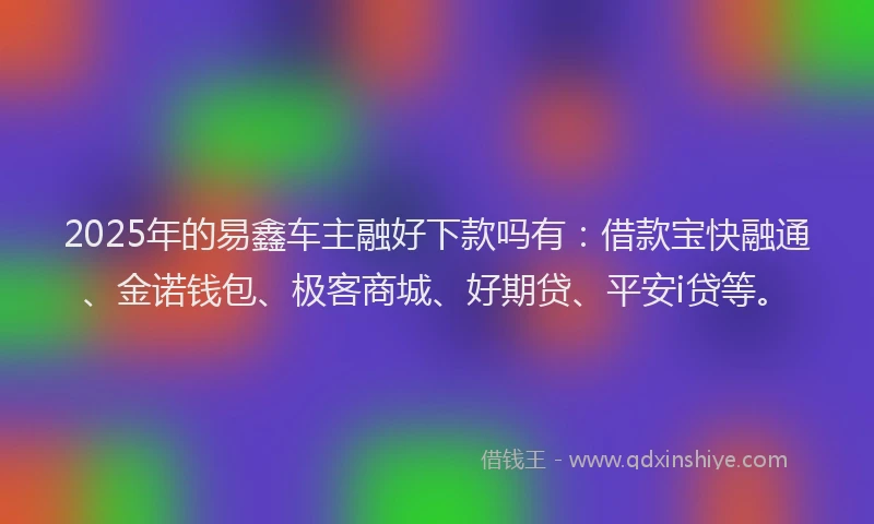 2025年的易鑫车主融好下款吗有：借款宝快融通、金诺钱包、极客商城、好期贷、平安i贷等。