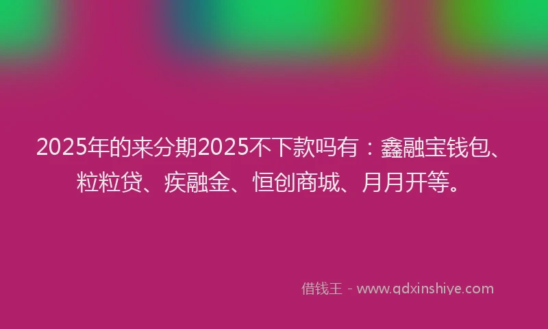 2025年的来分期2025不下款吗有：鑫融宝钱包、粒粒贷、疾融金、恒创商城、月月开等。