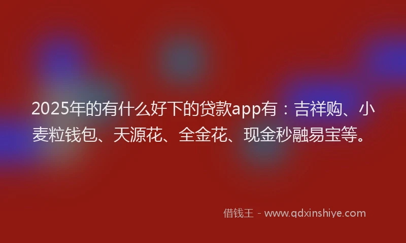 2025年的有什么好下的贷款app有：吉祥购、小麦粒钱包、天源花、全金花、现金秒融易宝等。