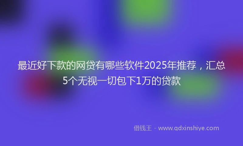 最近好下款的网贷有哪些软件2025年推荐，汇总5个无视一切包下1万的贷款