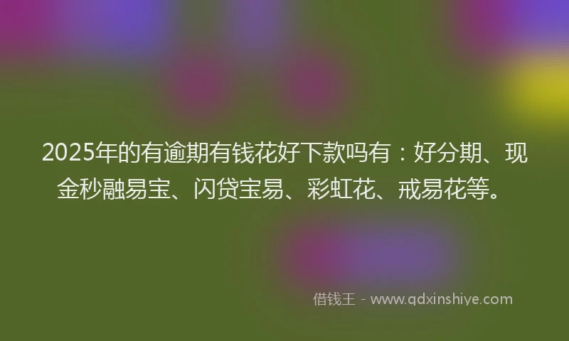 2025年的有逾期有钱花好下款吗有：好分期、现金秒融易宝、闪贷宝易、彩虹花、戒易花等。