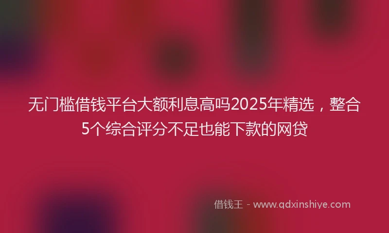 无门槛借钱平台大额利息高吗2025年精选，整合5个综合评分不足也能下款的网贷