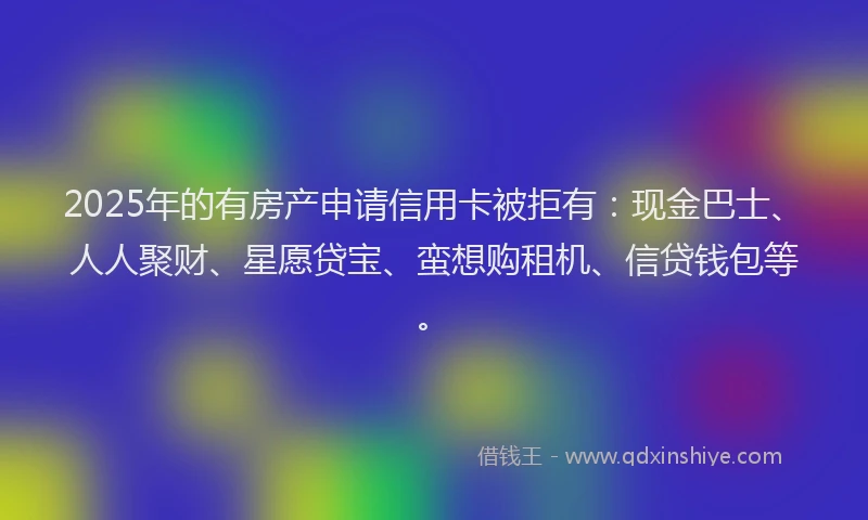 2025年的有房产申请信用卡被拒有：现金巴士、人人聚财、星愿贷宝、蛮想购租机、信贷钱包等。