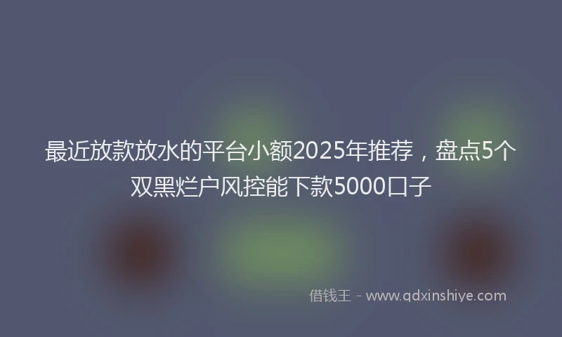 最近放款放水的平台小额2025年推荐，盘点5个双黑烂户风控能下款5000口子