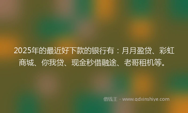 2025年的最近好下款的银行有：月月盈贷、彩虹商城、你我贷、现金秒借融途、老哥租机等。