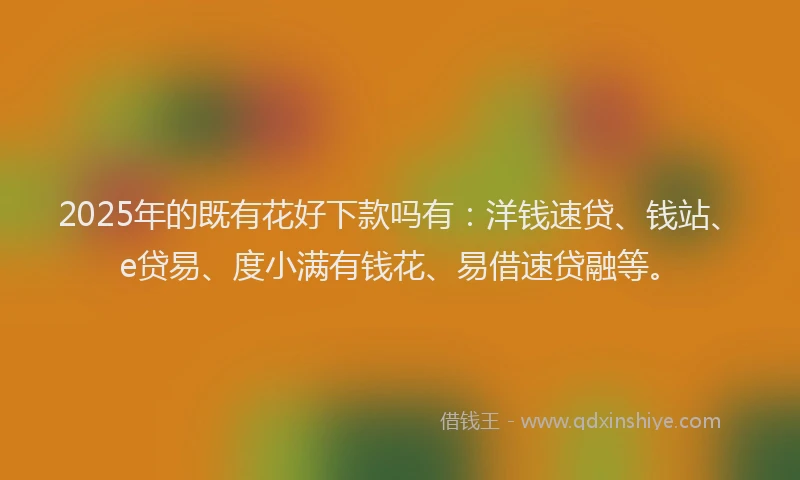 2025年的既有花好下款吗有：洋钱速贷、钱站、e贷易、度小满有钱花、易借速贷融等。