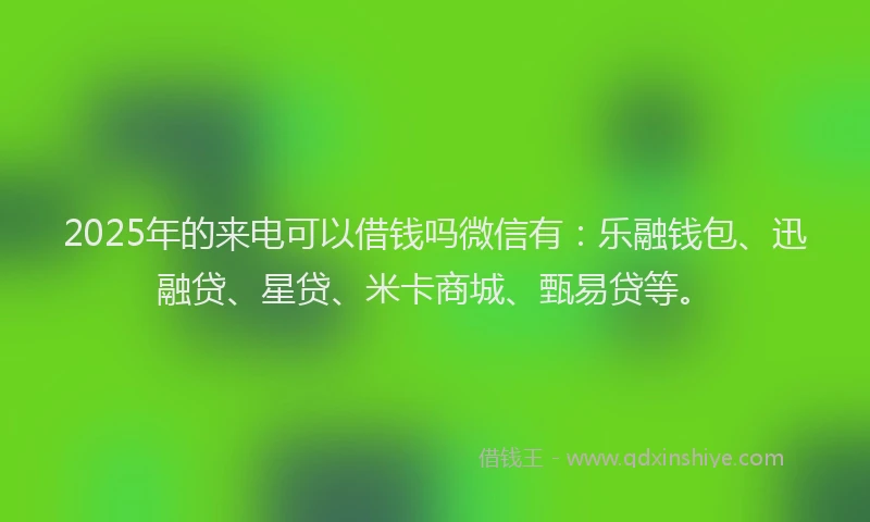 2025年的来电可以借钱吗微信有：乐融钱包、迅融贷、星贷、米卡商城、甄易贷等。