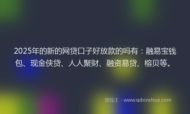 2025年的新的网贷口子好放款的吗有：融易宝钱包、现金侠贷、人人聚财、融资易贷、榕贝等。