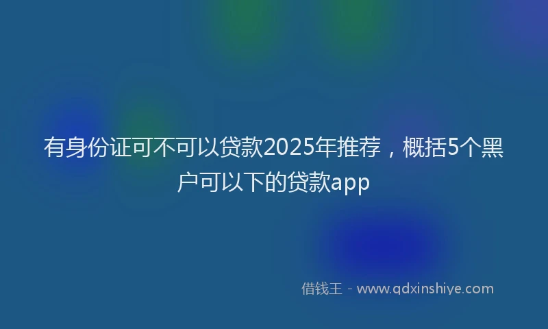 有身份证可不可以贷款2025年推荐，概括5个黑户可以下的贷款app