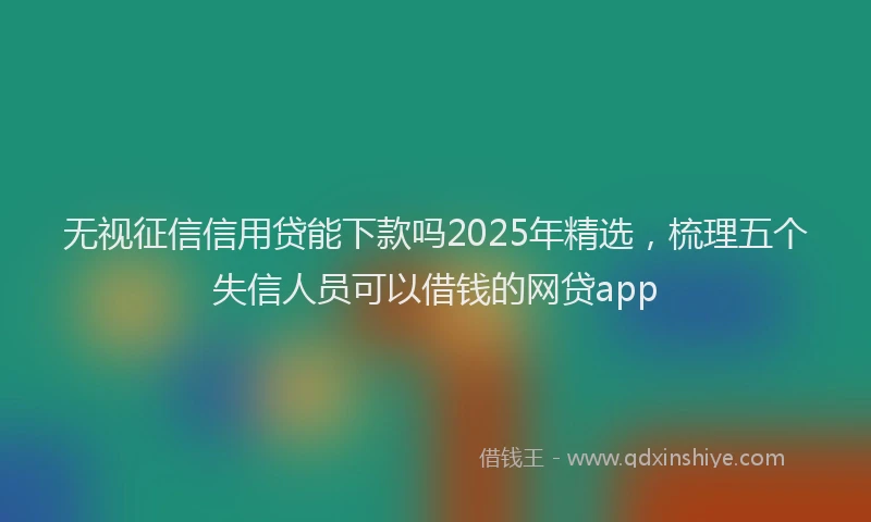 无视征信信用贷能下款吗2025年精选，梳理五个失信人员可以借钱的网贷app