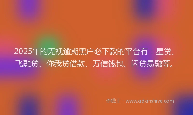 2025年的无视逾期黑户必下款的平台有：星贷、飞融贷、你我贷借款、万信钱包、闪贷易融等。