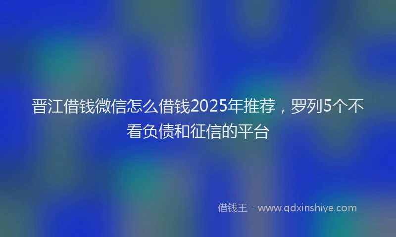 晋江借钱微信怎么借钱2025年推荐，罗列5个不看负债和征信的平台