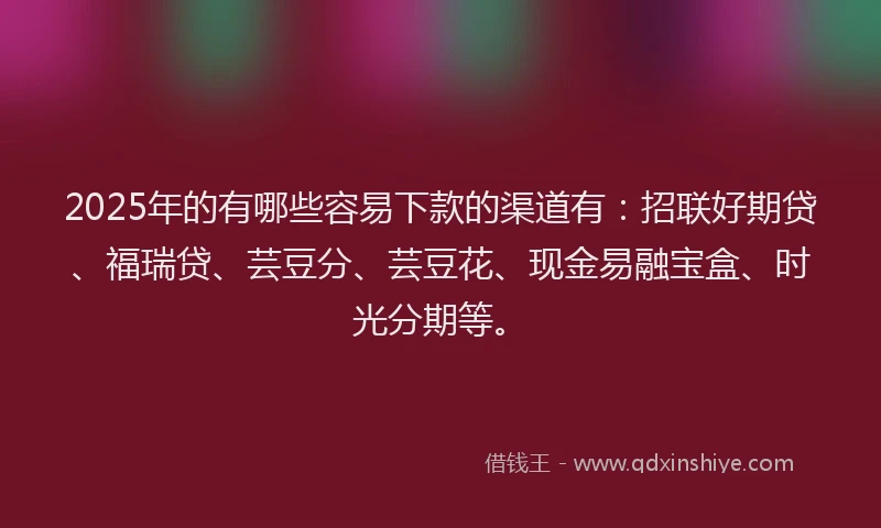 2025年的有哪些容易下款的渠道有：招联好期贷、福瑞贷、芸豆分、芸豆花、现金易融宝盒、时光分期等。