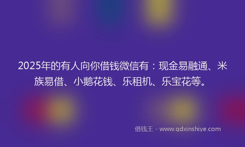 2025年的有人向你借钱微信有：现金易融通、米族易借、小鹅花钱、乐租机、乐宝花等。