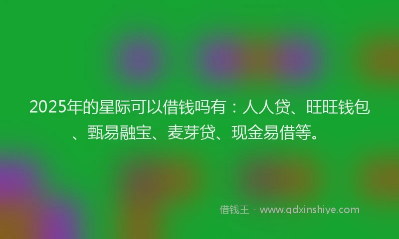 2025年的星际可以借钱吗有：人人贷、旺旺钱包、甄易融宝、麦芽贷、现金易借等。