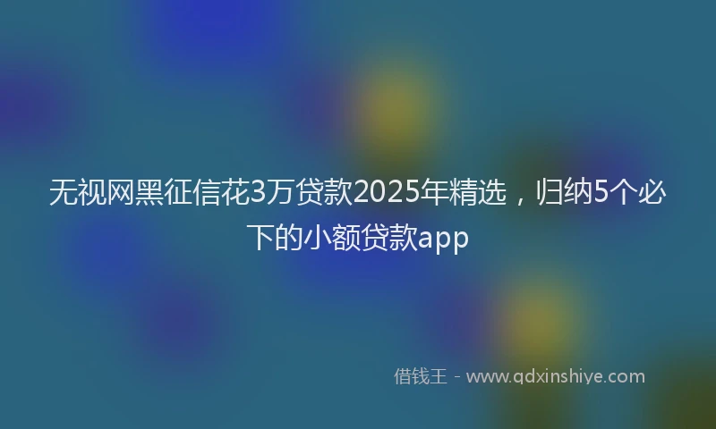 无视网黑征信花3万贷款2025年精选，归纳5个必下的小额贷款app