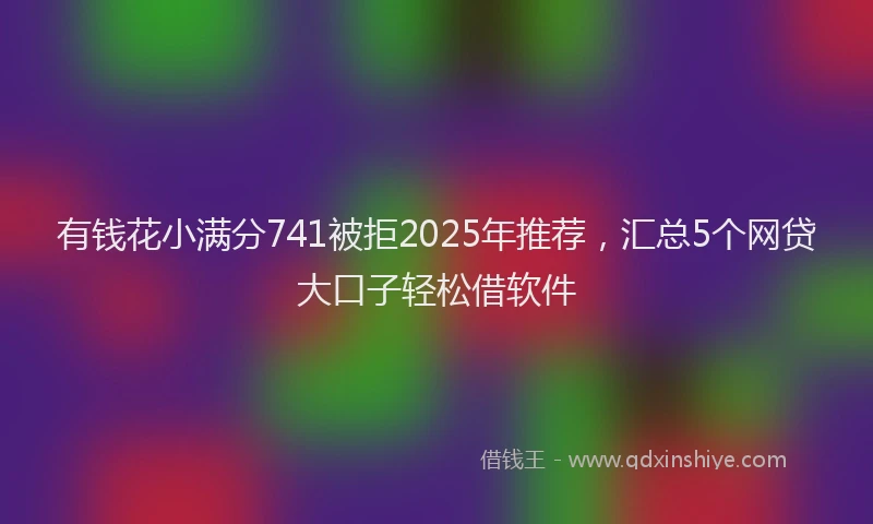 有钱花小满分741被拒2025年推荐，汇总5个网贷大口子轻松借软件