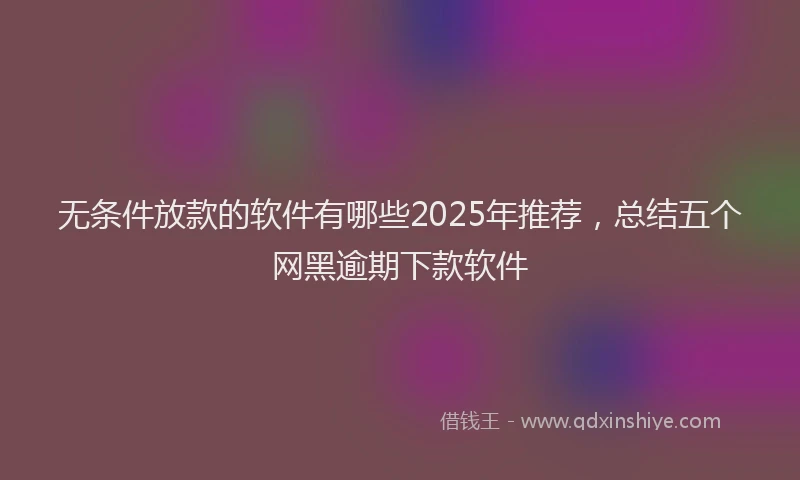 无条件放款的软件有哪些2025年推荐，总结五个网黑逾期下款软件