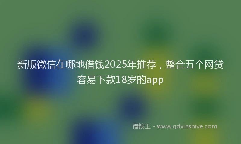 新版微信在哪地借钱2025年推荐，整合五个网贷容易下款18岁的app