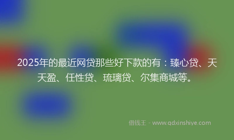 2025年的最近网贷那些好下款的有：臻心贷、天天盈、任性贷、琉璃贷、尔集商城等。