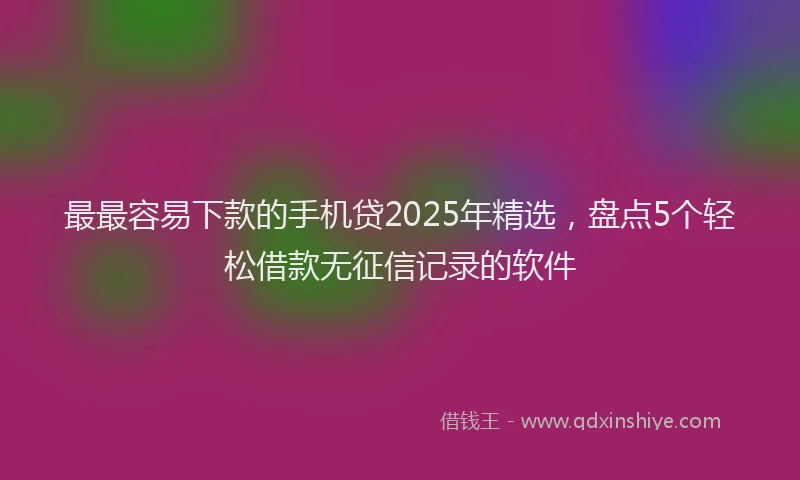 最最容易下款的手机贷2025年精选，盘点5个轻松借款无征信记录的软件