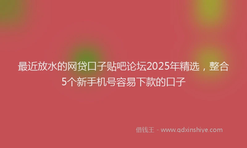 最近放水的网贷口子贴吧论坛2025年精选，整合5个新手机号容易下款的口子