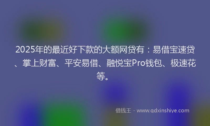 2025年的最近好下款的大额网贷有：易借宝速贷、掌上财富、平安易借、融悦宝Pro钱包、极速花等。