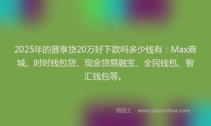 2025年的晋享贷20万好下款吗多少钱有：Max商城、时时钱包贷、现金贷易融宝、全民钱包、智汇钱包等。