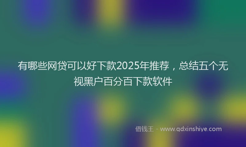 有哪些网贷可以好下款2025年推荐，总结五个无视黑户百分百下款软件