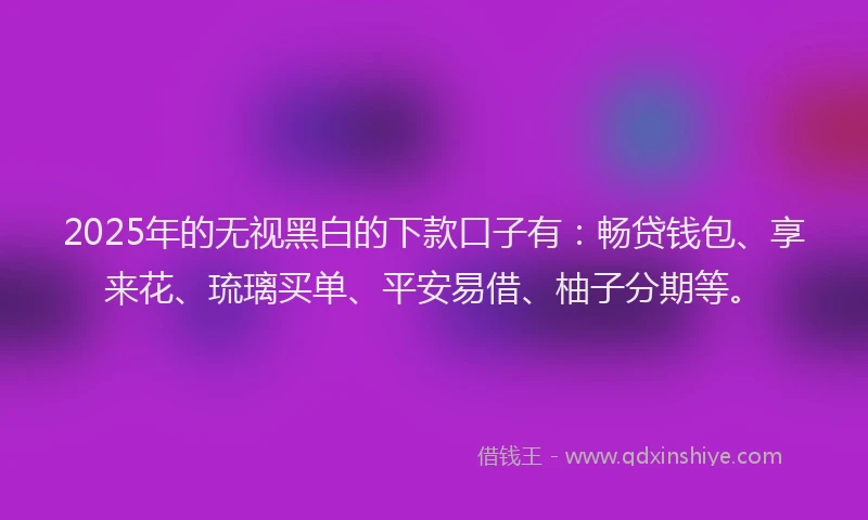 2025年的无视黑白的下款口子有:畅贷钱包、享来花、琉璃买单、平安易借、柚子分期等。
