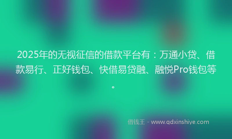2025年的无视征信的借款平台有：万通小贷、借款易行、正好钱包、快借易贷融、融悦Pro钱包等。