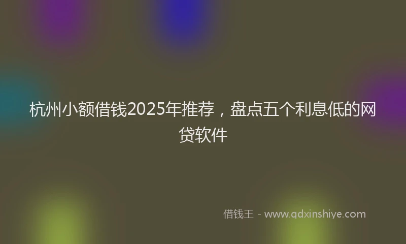杭州小额借钱2025年推荐，盘点五个利息低的网贷软件