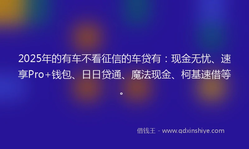 2025年的有车不看征信的车贷有：现金无忧、速享Pro+钱包、日日贷通、魔法现金、柯基速借等。
