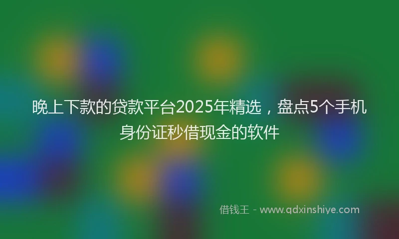 晚上下款的贷款平台2025年精选，盘点5个手机身份证秒借现金的软件