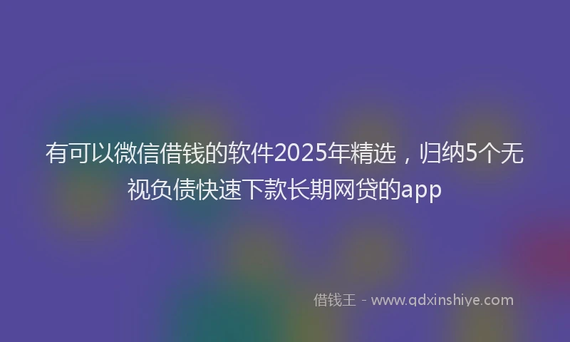有可以微信借钱的软件2025年精选，归纳5个无视负债快速下款长期网贷的app