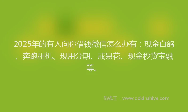 2025年的有人向你借钱微信怎么办有：现金白鸽、奔跑租机、现用分期、戒易花、现金秒贷宝融等。