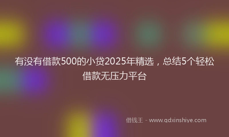 有没有借款500的小贷2025年精选，总结5个轻松借款无压力平台