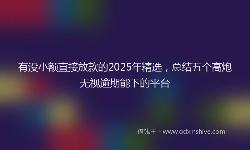 有没小额直接放款的2025年精选，总结五个高炮无视逾期能下的平台