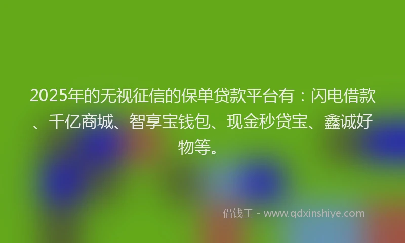 2025年的无视征信的保单贷款平台有：闪电借款、千亿商城、智享宝钱包、现金秒贷宝、鑫诚好物等。