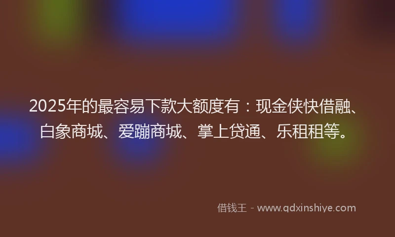 2025年的最容易下款大额度有：现金侠快借融、白象商城、爱蹦商城、掌上贷通、乐租租等。