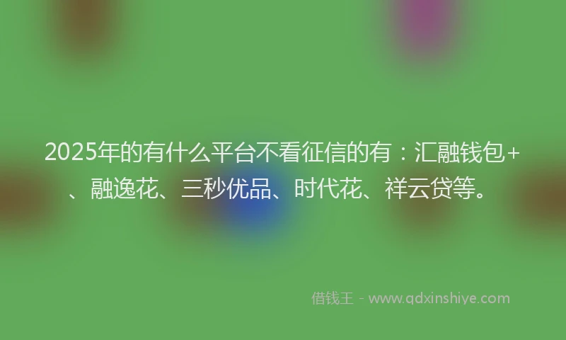 2025年的有什么平台不看征信的有：汇融钱包+、融逸花、三秒优品、时代花、祥云贷等。