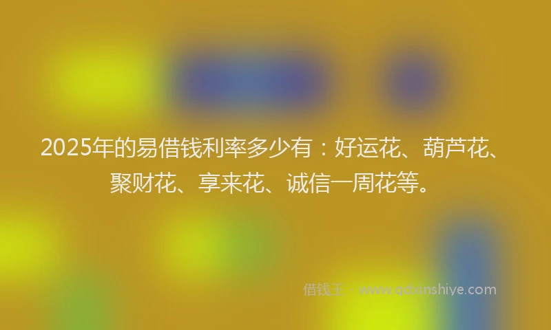 2025年的易借钱利率多少有：好运花、葫芦花、聚财花、享来花、诚信一周花等。