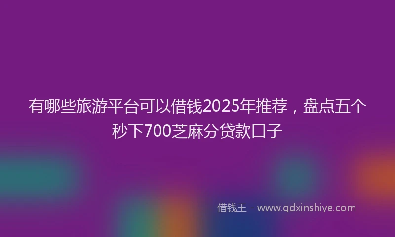 有哪些旅游平台可以借钱2025年推荐，盘点五个秒下700芝麻分贷款口子