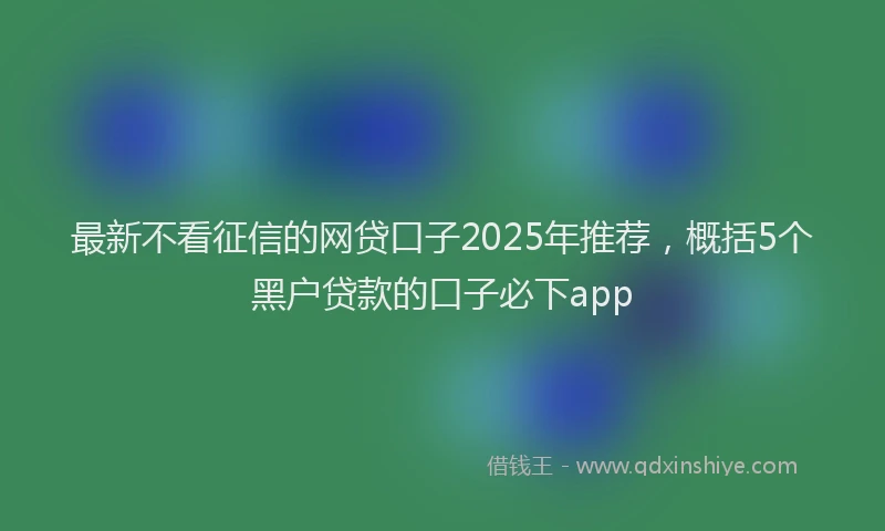 最新不看征信的网贷口子2025年推荐，概括5个黑户贷款的口子必下app