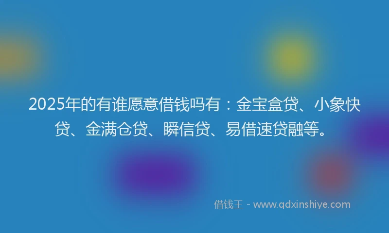 2025年的有谁愿意借钱吗有：金宝盒贷、小象快贷、金满仓贷、瞬信贷、易借速贷融等。