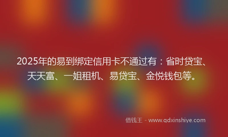 2025年的易到绑定信用卡不通过有：省时贷宝、天天富、一姐租机、易贷宝、金悦钱包等。